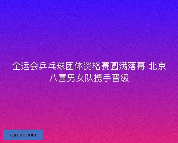 全运会乒乓球团体资格赛圆满落幕 北京八喜男女队携手晋级