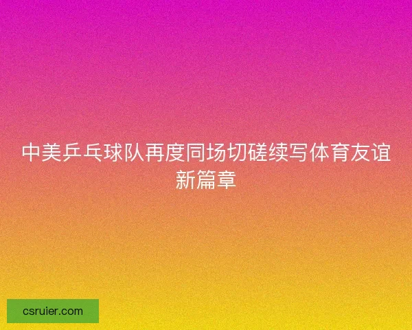 中美乒乓球队再度同场切磋续写体育友谊新篇章